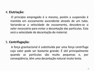 4. Elutriação:
O princípio empregado é o mesmo, porém a suspensão é
mantida em escoamento ascendente através de um tubo.
Variando-se a velocidade de escoamento, descobre-se o
valor necessário para evitar a decantação das partículas. Esta
será a velocidade de decantação do material.
5. Centrifugação:
A força gravitacional é substituída por uma força centrífuga
cujo valor pode ser bastante grande. É útil principalmente
quando as partículas são muito pequenas e, por
conseqüência, têm uma decantação natural muito lenta.
20
 