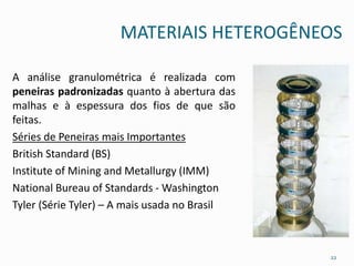 MATERIAIS HETEROGÊNEOS
A análise granulométrica é realizada com
peneiras padronizadas quanto à abertura das
malhas e à espessura dos fios de que são
feitas.
Séries de Peneiras mais Importantes
British Standard (BS)
Institute of Mining and Metallurgy (IMM)
National Bureau of Standards - Washington
Tyler (Série Tyler) – A mais usada no Brasil
22
 