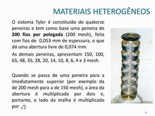 MATERIAIS HETEROGÊNEOS
O sistema Tyler é constituído de quatorze
peneiras e tem como base uma peneira de
200 fios por polegada (200 mesh), feita
com fios de 0,053 mm de espessura, o que
dá uma abertura livre de 0,074 mm.
As demais peneiras, apresentam 150, 100,
65, 48, 35, 28, 20, 14, 10, 8, 6, 4 e 3 mesh.
Quando se passa de uma peneira para a
imediatamente superior (por exemplo da
de 200 mesh para a de 150 mesh), a área da
abertura é multiplicada por dois e,
portanto, o lado da malha é multiplicado
por
23
 