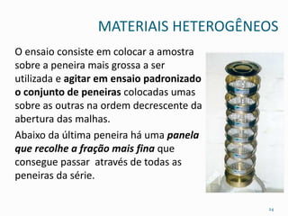 MATERIAIS HETEROGÊNEOS
O ensaio consiste em colocar a amostra
sobre a peneira mais grossa a ser
utilizada e agitar em ensaio padronizado
o conjunto de peneiras colocadas umas
sobre as outras na ordem decrescente da
abertura das malhas.
Abaixo da última peneira há uma panela
que recolhe a fração mais fina que
consegue passar através de todas as
peneiras da série.
24
 