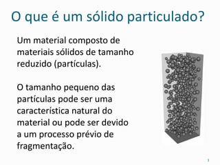 O que é um sólido particulado?
Um material composto de
materiais sólidos de tamanho
reduzido (partículas).
O tamanho pequeno das
partículas pode ser uma
característica natural do
material ou pode ser devido
a um processo prévio de
fragmentação.
3
 