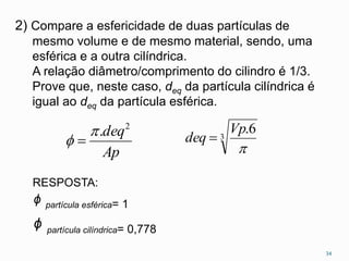 2) Compare a esfericidade de duas partículas de
mesmo volume e de mesmo material, sendo, uma
esférica e a outra cilíndrica.
A relação diâmetro/comprimento do cilindro é 1/3.
Prove que, neste caso, deq da partícula cilíndrica é
igual ao deq da partícula esférica.
3
6.

Vp
deq 
Ap
deq2
.
 
34
RESPOSTA:
ᶲ partícula esférica= 1
ᶲ partícula cilíndrica= 0,778
 