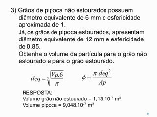 3) Grãos de pipoca não estourados possuem
diâmetro equivalente de 6 mm e esfericidade
aproximada de 1.
Já, os grãos de pipoca estourados, apresentam
diâmetro equivalente de 12 mm e esfericidade
de 0,85.
Obtenha o volume da partícula para o grão não
estourado e para o grão estourado.
3
6.

Vp
deq 
Ap
deq2
.
 
35
RESPOSTA:
Volume grão não estourado = 1,13.10-7 m3
Volume pipoca = 9,048.10-7 m3
 