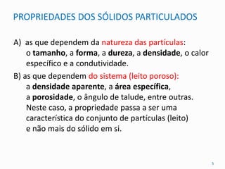 PROPRIEDADES DOS SÓLIDOS PARTICULADOS
A) as que dependem da natureza das partículas:
o tamanho, a forma, a dureza, a densidade, o calor
específico e a condutividade.
B) as que dependem do sistema (leito poroso):
a densidade aparente, a área específica,
a porosidade, o ângulo de talude, entre outras.
Neste caso, a propriedade passa a ser uma
característica do conjunto de partículas (leito)
e não mais do sólido em si.
5
 