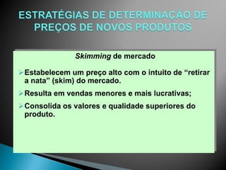 Skimming de mercado

Estabelecem um preço alto com o intuito de “retirar
 a nata” (skim) do mercado.
Resulta em vendas menores e mais lucrativas;
Consolida os valores e qualidade superiores do
 produto.
 