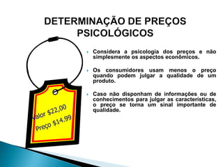    Considera a psicologia dos preços e não
    simplesmente os aspectos econômicos.

   Os consumidores usam menos o preço
    quando podem julgar a qualidade de um
    produto.

   Caso não disponham de informações ou de
    conhecimentos para julgar as características,
    o preço se torna um sinal importante de
    qualidade.
 