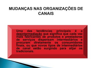 Uma das tendências principais é a
desintermediação que significa que cada vez
mais fabricantes de produtos e prestadoras
de serviços dispensam intermediários e
procuram diretamente os consumidores
finais, ou que novos tipos de intermediários
de canal estão surgindo para alijar os
tradicionais.
 