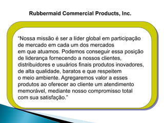 Rubbermaid Commercial Products, Inc.



“Nossa missão é ser a líder global em participação
de mercado em cada um dos mercados
em que atuamos. Podemos conseguir essa posição
de liderança fornecendo a nossos clientes,
distribuidores e usuários finais produtos inovadores,
de alta qualidade, baratos e que respeitem
o meio ambiente. Agregaremos valor a esses
produtos ao oferecer ao cliente um atendimento
memorável, mediante nosso compromisso total
com sua satisfação.”
 