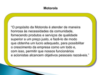 Motorola




“O propósito da Motorola é atender de maneira
honrosa às necessidades da comunidade,
fornecendo produtos e serviços de qualidade
superior a um preço justo, e fazê-lo de modo
que obtenha um lucro adequado, para possibilitar
o crescimento da empresa como um todo e,
com isso, permitir que nossos funcionários
e acionistas alcancem objetivos pessoais razoáveis.”
 
