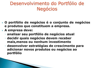    O portfólio de negócios é o conjunto de negócios
    e produtos que constituem a empresa.
   A empresa deve:
    ◦ analisar seu portfólio de negócios atual
    ◦ decidir quais negócios devem receber
      mais,menos ou nenhum investimento
    ◦ desenvolver estratégias de crescimento para
      adicionar novos produtos ou negócios ao
      portfólio
 