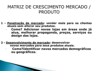 1 - Penetração de mercado: vender mais para os clientes
    atuais sem alterar seu produtos.
   ◦   Como? Adicionar novas lojas em áreas onde já
       atua, melhorar propaganda, preços, serviços ou
       design das lojas.

2 - Desenvolvimento de mercado: desenvolver
      novos mercados para seus produtos atuais.
   ◦   Como?Identificar novos mercados demográficos
       ou geográficos.
 