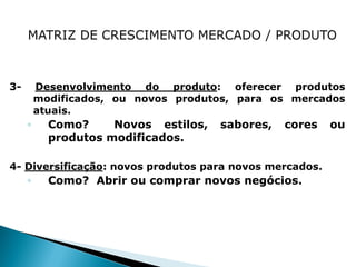 3-       Desenvolvimento do produto: oferecer produtos
         modificados, ou novos produtos, para os mercados
         atuais.
     ◦     Como?     Novos estilos,   sabores,   cores   ou
           produtos modificados.

4- Diversificação: novos produtos para novos mercados.
     ◦     Como? Abrir ou comprar novos negócios.
 