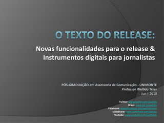 O TEXTO DO RELEASE: Novas funcionalidades para o release & Instrumentos digitais para jornalistas PÓS-GRADUAÇÃO em Assessoria de Comunicação - UNIMONTEProfessor Wellido TelesJun| 2010Twitter: www.twitter.com/wellidoOrkut: www.bit.ly/wellidoFacebook: www.facebook.com/wellidotelesSlideShare: www.slideshare.net/wellidoYoutube: www.youtube.com/wellteles 