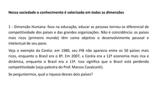 Nessa sociedade o conhecimento é valorizado em todas as dimensões
1 - Dimensão Humana: foco na educação, educar as pessoas tornou-se diferencial de
competitividade dos países e das grandes organizações. Não é coincidência: os países
mais ricos (primeiro mundo) têm como objetivo o desenvolvimento pessoal e
intelectual de seu povo.
Veja o exemplo da Coréia: em 1980, seu PIB não aparecia entre os 50 países mais
ricos, enquanto o Brasil era o 8º. Em 2007, a Coréia era a 12ª economia mais rica e
dinâmica, enquanto o Brasil era a 13ª. Isso significa que o Brasil está perdendo
competitividade (veja palestra do Prof. Marcos Cavalcanti).
Se perguntarmos, qual a riqueza desses dois países?
 