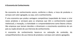 A Economia do Conhecimento
Na economia do conhecimento ocorre, conforme o óbvio, a troca de produtos e
serviços com valor agregado, ou seja, com o conhecimento.
É uma economia que produz vantagens competitivas (capacidade de inovar e criar
novos produtos e serviços) para as empresas que têm o conhecimento (capital
intelectual), a inovação, a criatividade e o empreendedorismo como fatores críticos.
São empresas que tomam decisões e dinamizam o crescimento econômico de um
país ou nação através do uso intensivo do conhecimento.
A economia do conhecimento baseia-se na valoração do conteúdo, do
compartilhamento e do uso intenso de produtos e serviços com valores agregados.
 