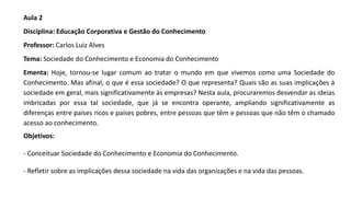 Aula 2
Disciplina: Educação Corporativa e Gestão do Conhecimento
Professor: Carlos Luiz Alves
Tema: Sociedade do Conhecimento e Economia do Conhecimento
Ementa: Hoje, tornou-se lugar comum ao tratar o mundo em que vivemos como uma Sociedade do
Conhecimento. Mas afinal, o que é essa sociedade? O que representa? Quais são as suas implicações à
sociedade em geral, mais significativamente às empresas? Nesta aula, procuraremos desvendar as ideias
imbricadas por essa tal sociedade, que já se encontra operante, ampliando significativamente as
diferenças entre países ricos e países pobres, entre pessoas que têm e pessoas que não têm o chamado
acesso ao conhecimento.
Objetivos:
- Conceituar Sociedade do Conhecimento e Economia do Conhecimento.
- Refletir sobre as implicações dessa sociedade na vida das organizações e na vida das pessoas.
 