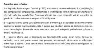 Questões para reflexão:
1 – Segundo Squirra (apud Contini, p. 262) a economia do conhecimento é a mobilização
das competências empresarias, acadêmicas e tecnológicas com o objetivo de melhorar o
nível de vida das populações. Podemos afirmar que esse propósito vai ao encontro da
gestão do conhecimento nas empresas? Justifique-se.
2 – Alguns autores, como Cavalcanti e Drucker, afirmam que a Sociedade do Conhecimento
pode gerar países marginalizados, isto é, países que não tem acesso ao conhecimento e às
novas tecnologias. Pensando neste contexto, em qual categoria poderíamos colocar o
Brasil? Justifique-se.
3 – Squirra afirma que a Sociedade do Conhecimento pode gerar novas formas de
exclusão, tanto para países como para pessoas, aumentando ainda mais as diferenças
entre ricos e pobres. Quais seriam essas formas de exclusão? Como elas se configuram no
mundo corporativo?
 