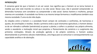 INTRODUÇÃO
É consenso geral de que o homem é um ser social. Isso significa que o homem só se torna homem à
medida que este está inserido na cultura e na vida social. Nesse caso, não é possível compreender as
dimensões humanas sem considerar ou compreender a vida social. Somos homens e mulheres, porque
vivemos em sociedade. A sociedade nos forma e ao mesmo tempo formamos e modificamos também essa
mesma sociedade. É uma via de mão dupla.
As relações entre o homem e a sociedade foram sempre de contrastes e confrontos, de harmonias e
ajustes, de conciliações e revoltas. Desde a primeira onda a qual chamamos agricultura, o homem deixou-
se de ser nômade e colhedor (extrativista) ao passar a plantar, a colher e a produzir seu próprio alimento,
sendo o excedente a motivação inicial que propiciou o florescimento do comércio e o surgimento das
primeiras civilizações. Através da produção agrícola e do próprio comércio, o homem acabou
desenvolvendo os primeiros cálculos matemáticos, uma língua para se comunicar e consequentemente sua
capacidade analítica e de abstração.
 