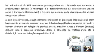 Isso vai até o século XVII, quando surgiu a segunda onda, a indústria, que aumentou a
produtividade agrícola, a mineração e o desenvolvimento da infraestrutura urbana
como o transporte (locomotivas) e fez com que a maior parte das populações vivesse
nas grandes cidades.
Já com essa revolução, a qual chamamos industrial, os processos produtivos que eram
basicamente artesanais passaram a ser em linha (cada qual fazia uma parte), tornando o
homem alienado em relação ao produto de seu trabalho. Antes o homem (artesão)
detinha todo o processo produtivo, desde a obtenção da matéria-prima até a
distribuição e comercialização do produtivo final.
 