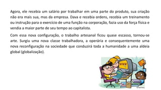 Agora, ele recebia um salário por trabalhar em uma parte do produto, sua criação
não era mais sua, mas da empresa. Dava e recebia ordens, recebia um treinamento
ou instrução para o exercício de uma função na corporação, fazia uso da força física e
vendia a maior parte de seu tempo ao capitalista.
Com essa nova configuração, o trabalho artesanal ficou quase escasso, tornou-se
arte. Surgiu uma nova classe trabalhadora, a operária e consequentemente uma
nova reconfiguração na sociedade que conduzirá toda a humanidade a uma aldeia
global (globalização).
 