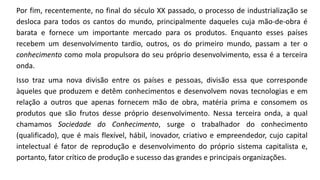 Por fim, recentemente, no final do século XX passado, o processo de industrialização se
desloca para todos os cantos do mundo, principalmente daqueles cuja mão-de-obra é
barata e fornece um importante mercado para os produtos. Enquanto esses países
recebem um desenvolvimento tardio, outros, os do primeiro mundo, passam a ter o
conhecimento como mola propulsora do seu próprio desenvolvimento, essa é a terceira
onda.
Isso traz uma nova divisão entre os países e pessoas, divisão essa que corresponde
àqueles que produzem e detêm conhecimentos e desenvolvem novas tecnologias e em
relação a outros que apenas fornecem mão de obra, matéria prima e consomem os
produtos que são frutos desse próprio desenvolvimento. Nessa terceira onda, a qual
chamamos Sociedade do Conhecimento, surge o trabalhador do conhecimento
(qualificado), que é mais flexível, hábil, inovador, criativo e empreendedor, cujo capital
intelectual é fator de reprodução e desenvolvimento do próprio sistema capitalista e,
portanto, fator crítico de produção e sucesso das grandes e principais organizações.
 