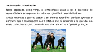 Sociedade do Conhecimento
Nessa sociedade, como vimos, o conhecimento passa a ser o diferencial de
competitividade das organizações e de empregabilidade dos trabalhadores.
Ambos empresas e pessoas passam a ser eternos aprendizes, precisam aprender a
aprender, pois o conhecimento não é estático, mas se reformula e se reproduz em
novos conhecimentos, fato que muda pessoas e também as próprias organizações.
 