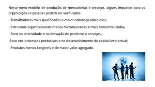 Nesse novo modelo de produção de mercadorias e serviços, alguns impactos para as
organizações e pessoas podem ser verificados:
- Trabalhadores mais qualificados e maior cobrança sobre eles;
- Estruturas organizacionais menos hierarquizadas e mais horizontalizadas;
- Foco na criatividade e na inovação de produtos e serviços;
-Foco nos processos produtivos e no desenvolvimento do capital intelectual;
- Produtos menos tangíveis e de maior valor agregado.
 