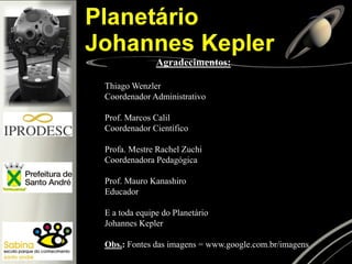 Agradecimentos:
Thiago Wenzler
Coordenador Administrativo
Prof. Marcos Calil
Coordenador Científico
Profa. Mestre Rachel Zuchi
Coordenadora Pedagógica
Prof. Mauro Kanashiro
Educador
E a toda equipe do Planetário
Johannes Kepler
Obs.: Fontes das imagens = www.google.com.br/imagens
 