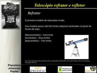 Telescópio refrator e refletor 
Refrator 
O primeiro modelo de telescópio criado. 
Esse modelo possui até três lentes objetivas localizadas na parte da frente do tubo. 
Monocromático – Uma lente 
Acromático – Duas lentes 
Apocromático – Três lentes 
Foto: http://www.binoculos.net/ecommerce_site/produto_3973_8065_Telescopio-Refrator-70mm-Toya-Galaxy- Ultraoptec-HRT-70L 
 