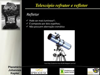 Telescópio refrator e refletor 
Refletor 
Pode ser mais luminoso*; 
É composto por dois espelhos; 
Não possuem aberração cromática 
Foto:http://catarina-niny-cfq-8d.blogspot.com.br/  