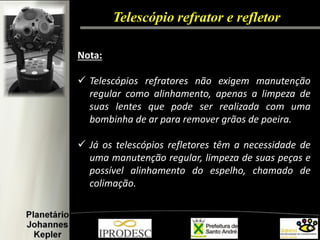 Telescópio refrator e refletor 
Nota: 
Telescópios refratores não exigem manutenção regular como alinhamento, apenas a limpeza de suas lentes que pode ser realizada com uma bombinha de ar para remover grãos de poeira. 
Já os telescópios refletores têm a necessidade de uma manutenção regular, limpeza de suas peças e possível alinhamento do espelho, chamado de colimação.  