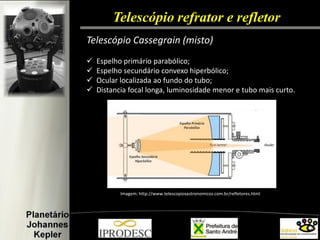 Telescópio refrator e refletor 
Telescópio Cassegrain (misto) 
Espelho primário parabólico; 
Espelho secundário convexo hiperbólico; 
Ocular localizada ao fundo do tubo; 
Distancia focal longa, luminosidade menor e tubo mais curto. 
Imagem: http://www.telescopiosastronomicos.com.br/refletores.html  