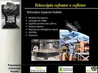Telescópio refrator e refletor 
Telescópio Espacial Hubble 
Modelo Cassegrain; 
Lançado em 1990; 
Espelho primário de 2,40 m; 
Painéis solares; 
Baterias de hidrogênio-níquel 
COSTAR; 
Câmeras.  