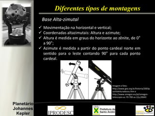 Diferentes tipos de montagens 
Base Alta-zimutal 
Movimentação na horizontal e vertical; 
Coordenadas altazimutais: Altura e azimute; 
Altura é medida em graus do horizonte ao zênite, de 0° a 90°; 
Azimute é medida a partir do ponto cardeal norte em sentido para o leste contando 90° para cada ponto cardeal. 
Imagem e foto: http://www.gea.org.br/historia/2003postilaleituradoceu.htm e http://www.omegon.eu/pt/omegon- telescopio-ac-70-700-az-2/p,20643  