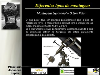 Diferentes tipos de montagens 
Montagem Equatorial – O Eixo Polar 
O eixo polar deve ser alinhado paralelamente com o eixo de rotação da Terra, o mais próximo possível com a latitude da sua cidade (no caso de Santo André -23°39’). Se o instrumento estiver perfeitamente apontado, quando o eixo de declinação estiver na horizontal ele estará exatamente alinhado com o pólo celeste.  