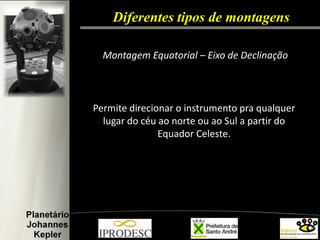 Diferentes tipos de montagens 
Montagem Equatorial – Eixo de Declinação 
Permite direcionar o instrumento pra qualquer lugar do céu ao norte ou ao Sul a partir do Equador Celeste.  