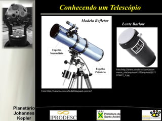 Conhecendo um Telescópio 
Espelho Primário 
Espelho Secundário 
Foto:http://catarina-niny-cfq-8d.blogspot.com.br/ 
Foto:http://www.astrobrasil.com/ecommerce_site/arquivos4527/arquivos/1377029427_1.jpg 
Modelo Refletor 
Lente Barlow  