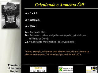 Calculando o Aumento Útil 
A = D x 2.5 
A = 100 x 2.5 
A = 250X 
A = Aumento útil; 
D = Diâmetro da lente objetiva ou espelho primário em 
milímetros (mm); 
2.5 = Constante matemática (observacional). 
*Como exemplo, utilizamos uma abertura de 100 mm. Para essa abertura o Aumento Útil do telescópio será de até 250 X. 
 