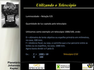 Utilizando o Telescópio 
Luminosidade – Relação F/D 
Quantidade de luz captada pelo telescópio 
Utilizamos como exemplo um telescópio 1000/100, onde: 
D = diâmetro da lente objetiva ou espelho primário em milímetros, no caso, 100 mm; F = distância focal, ou seja, o caminho que a luz percorre entre as lentes ou os espelhos, no caso, 1000 mm. 
Agora basta dividir o F pelo D. 
Ex.: F = 1000 = 10 Telescópio F/10 D 100 
 
