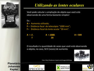 Utilizando as lentes oculares 
Você pode calcular a ampliação do objeto que você está observando de uma forma bastante simples! 
Ex.: 
A = Aumento utilizado; F = Distância focal do telescópio “1000 mm”; f = Distância focal da lente ocular “20 mm”. 
A = F A = 1000 A = 50X f 20 
O resultado é a quantidade de vezes que você está observando o objeto, no caso, 50 X (vezes) de aumento. 
Foto: http://leobenez.tripod.com/images/e018.jpg  