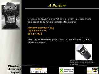 Usando a Barlow 2X (aumento) com o aumento proporcionado pela ocular de 20 mm no exemplo citado acima: 
Aumento da ocular = 50X 
Lente Barlow = 2X 
50 x 2 = 100 X 
Esse conjunto de lentes proporciona um aumento de 100 X do objeto observado. 
Foto:http://www.astrobrasil.com/ecommerce_site/arquivos4527/arquivos/1377029427_1.jpg 
A Barlow  