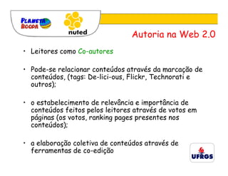Autoria na Web 2.0
• Leitores como Co-autores

• Pode-se relacionar conteúdos através da marcação de
  conteúdos, (tags: De-lici-ous, Flickr, Technorati e
  outros);

• o estabelecimento de relevância e importância de
  conteúdos feitos pelos leitores através de votos em
  páginas (os votos, ranking pages presentes nos
  conteúdos);

• a elaboração coletiva de conteúdos através de
  ferramentas de co-edição
 