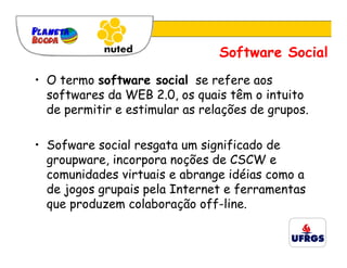 Software Social
• O termo software social se refere aos
  softwares da WEB 2.0, os quais têm o intuito
  de permitir e estimular as relações de grupos.

• Sofware social resgata um significado de
  groupware, incorpora noções de CSCW e
  comunidades virtuais e abrange idéias como a
  de jogos grupais pela Internet e ferramentas
  que produzem colaboração off-line.
 