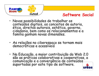 Software Social
• Novas possibilidades de trabalhar os
  conteúdos digitais, os conceitos de autoria,
  ética, direitos autorais, estética, governo,
  cidadania, bem como os relacionamentos e a
  família ganham novas dimensões.

• As relações no ciberespaço se tornam mais
  democráticas e acessíveis

• Na Educação, a maior contribuição da Web 2.0
  são as práticas colaborativas e cooperativas, a
  comunicação e a convergência de conteúdos
  suportadas por este tipo de software.
 