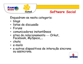 Software Social
Enquadram-se nesta categoria:
• blogs
• listas de discussão
• Fóruns
• comunicadores instantâneos
• sites de relacionamento — Orkut,
  Facebook, MySpace,...
• chats
• e-mails
• e outros dispositivos de interação síncrona
  ou assíncrona.
 