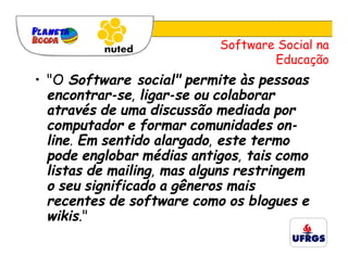 Software Social na
                                    Educação
• "O Software social" permite às pessoas
  encontrar-se, ligar-se ou colaborar
  através de uma discussão mediada por
  computador e formar comunidades on-
  line. Em sentido alargado, este termo
  pode englobar médias antigos, tais como
  listas de mailing, mas alguns restringem
  o seu significado a gêneros mais
  recentes de software como os blogues e
  wikis."
 