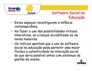Software Social na
                                  Educação
• Estes espaços reconfiguram a infância
  contemporânea.
• Ao fazer o uso das possibilidades virtuais
  interativas, as crianças sociabilizam-se de
  novas maneiras.
• Os indícios apontam que o uso do software
  social na educação pode permitir uma maior
  fluidez e autenticidade na interação social
  do que seria possível antes com sistemas de
  gestão de ensino.
 