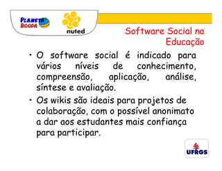 Software Social na
                                 Educação
• O software social é indicado para
  vários   níveis    de    conhecimento,
  compreensão,      aplicação,   análise,
  síntese e avaliação.
• Os wikis são ideais para projetos de
  colaboração, com o possível anonimato
  a dar aos estudantes mais confiança
  para participar.
 