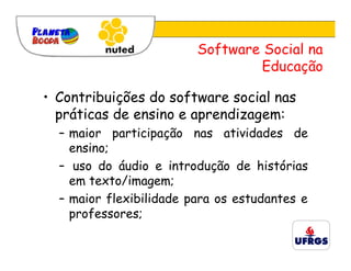 Software Social na
                                 Educação

• Contribuições do software social nas
  práticas de ensino e aprendizagem:
  – maior participação nas atividades de
    ensino;
  – uso do áudio e introdução de histórias
    em texto/imagem;
  – maior flexibilidade para os estudantes e
    professores;
 