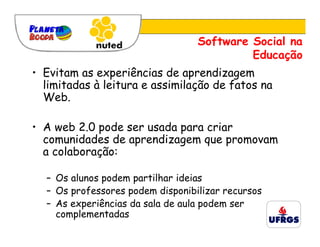 Software Social na
                                           Educação
• Evitam as experiências de aprendizagem
  limitadas à leitura e assimilação de fatos na
  Web.

• A web 2.0 pode ser usada para criar
  comunidades de aprendizagem que promovam
  a colaboração:

  – Os alunos podem partilhar ideias
  – Os professores podem disponibilizar recursos
  – As experiências da sala de aula podem ser
    complementadas
 